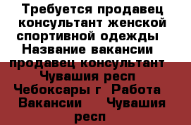 Требуется продавец-консультант женской спортивной одежды › Название вакансии ­ продавец-консультант - Чувашия респ., Чебоксары г. Работа » Вакансии   . Чувашия респ.